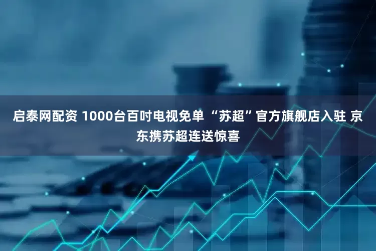 启泰网配资 1000台百吋电视免单 “苏超”官方旗舰店入驻 京东携苏超连送惊喜