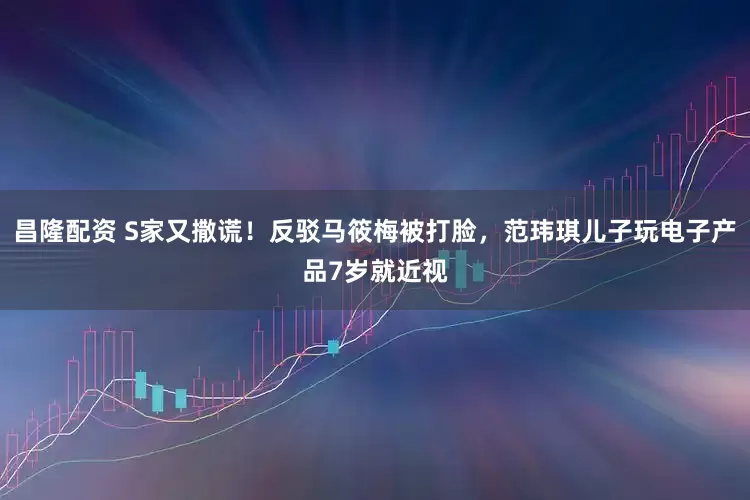 昌隆配资 S家又撒谎！反驳马筱梅被打脸，范玮琪儿子玩电子产品7岁就近视