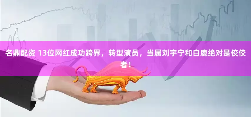 名鼎配资 13位网红成功跨界，转型演员，当属刘宇宁和白鹿绝对是佼佼者！