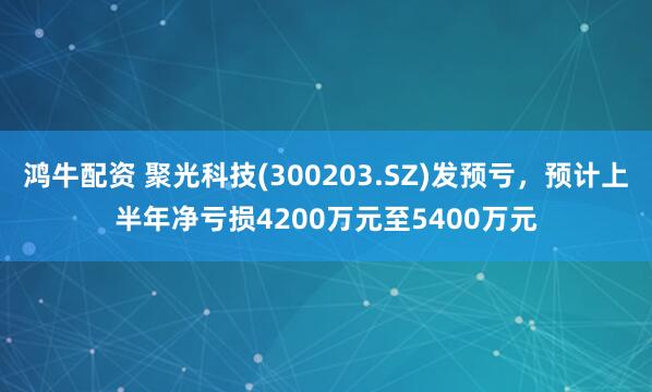 鸿牛配资 聚光科技(300203.SZ)发预亏，预计上半年净亏损4200万元至5400万元