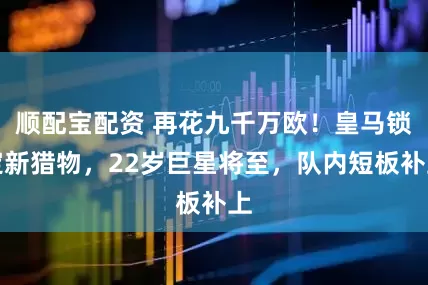 顺配宝配资 再花九千万欧！皇马锁定新猎物，22岁巨星将至，队内短板补上