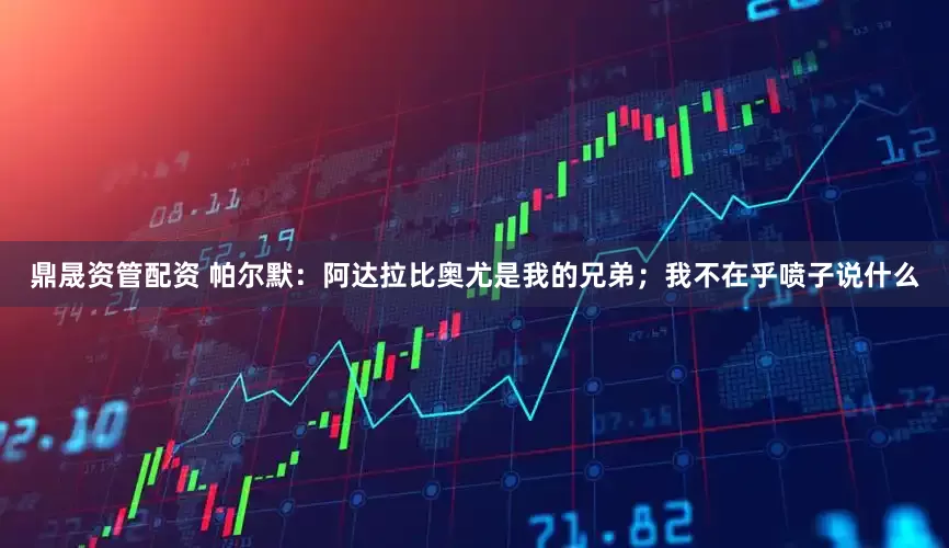 鼎晟资管配资 帕尔默：阿达拉比奥尤是我的兄弟；我不在乎喷子说什么