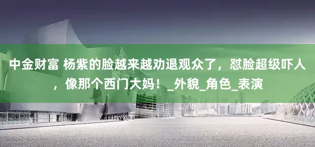中金财富 杨紫的脸越来越劝退观众了，怼脸超级吓人，像那个西门大妈！_外貌_角色_表演