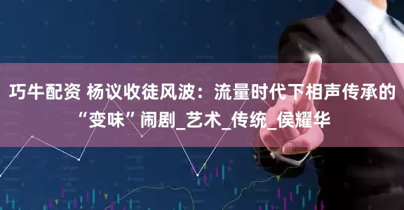 巧牛配资 杨议收徒风波：流量时代下相声传承的“变味”闹剧_艺术_传统_侯耀华