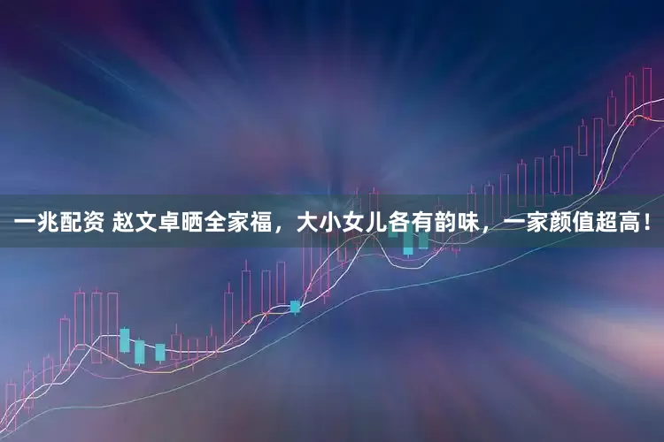 一兆配资 赵文卓晒全家福，大小女儿各有韵味，一家颜值超高！