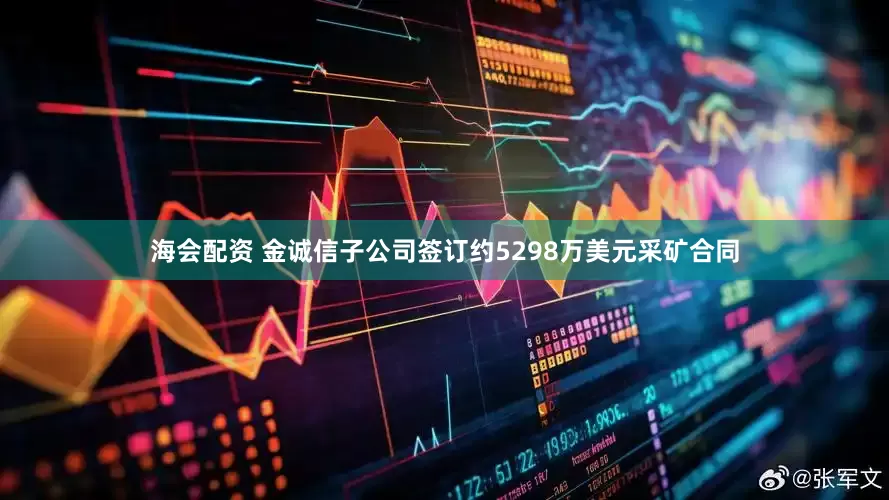 海会配资 金诚信子公司签订约5298万美元采矿合同