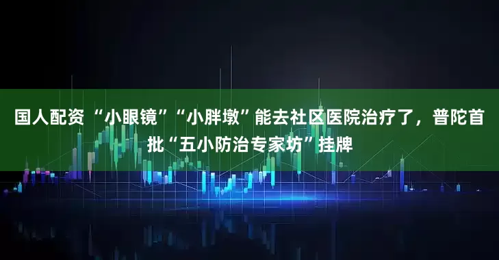 国人配资 “小眼镜”“小胖墩”能去社区医院治疗了，普陀首批“五小防治专家坊”挂牌