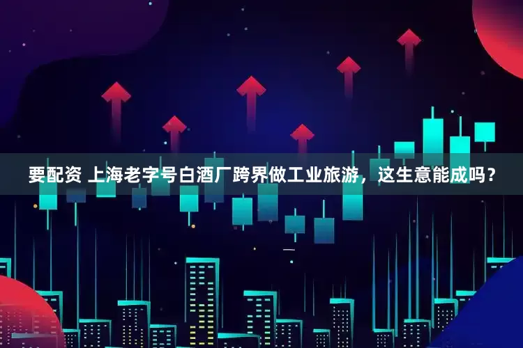 要配资 上海老字号白酒厂跨界做工业旅游，这生意能成吗？