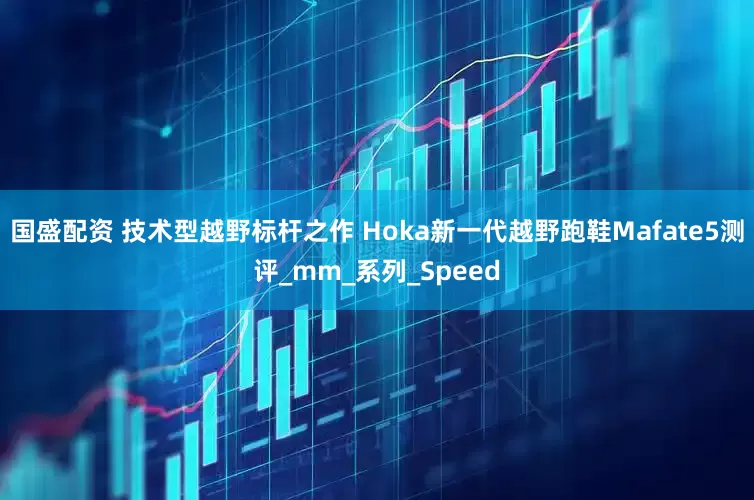 国盛配资 技术型越野标杆之作 Hoka新一代越野跑鞋Mafate5测评_mm_系列_Speed