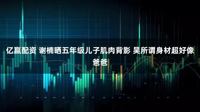 亿赢配资 谢楠晒五年级儿子肌肉背影 吴所谓身材超好像爸爸