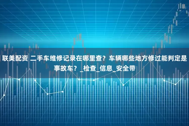 联美配资 二手车维修记录在哪里查？车辆哪些地方修过能判定是事故车？_检查_信息_安全带