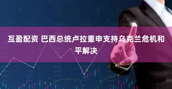 互盈配资 巴西总统卢拉重申支持乌克兰危机和平解决