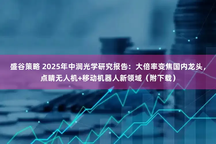盛谷策略 2025年中润光学研究报告：大倍率变焦国内龙头，点睛无人机+移动机器人新领域（附下载）