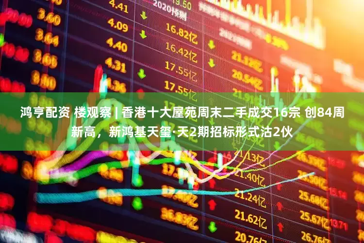鸿亨配资 楼观察 | 香港十大屋苑周末二手成交16宗 创84周新高，新鸿基天玺·天2期招标形式沽2伙