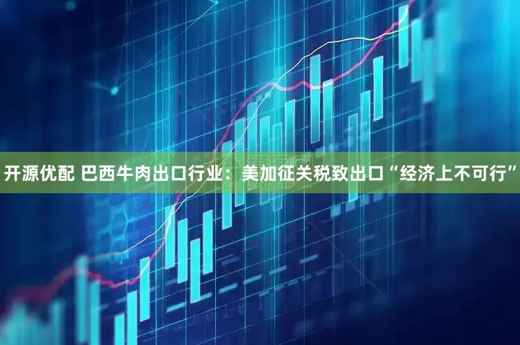 开源优配 巴西牛肉出口行业：美加征关税致出口“经济上不可行”