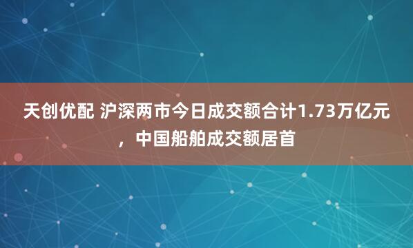 天创优配 沪深两市今日成交额合计1.73万亿元，中国船舶成交额居首