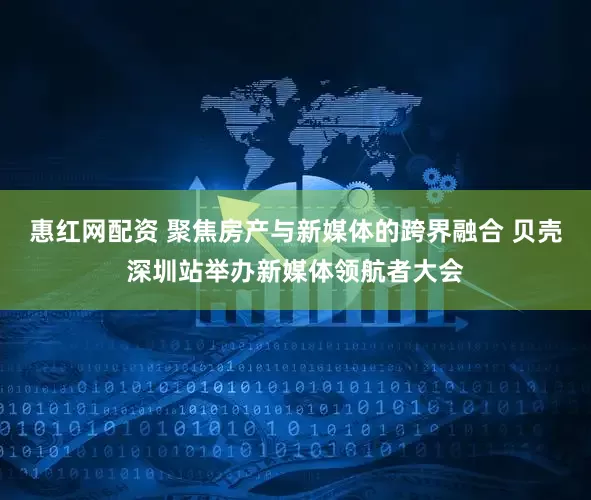 惠红网配资 聚焦房产与新媒体的跨界融合 贝壳深圳站举办新媒体领航者大会
