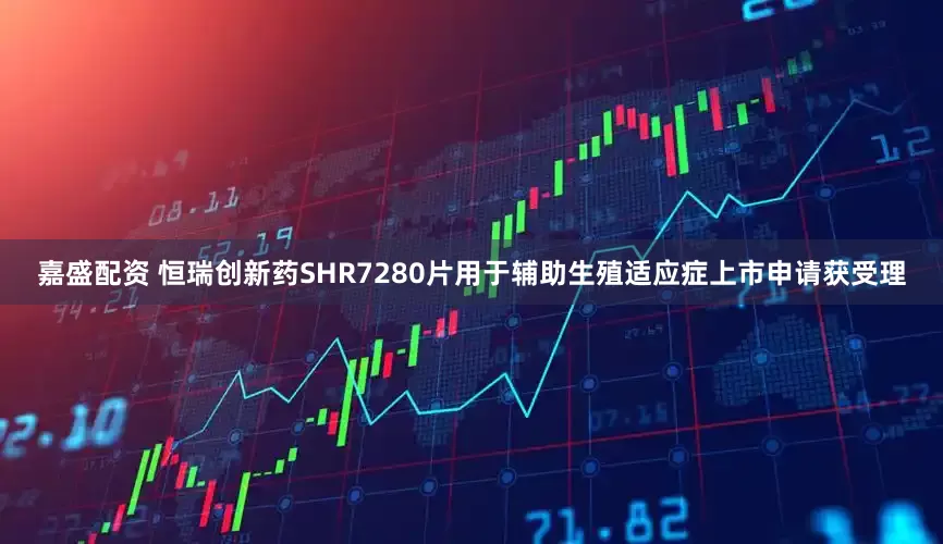 嘉盛配资 恒瑞创新药SHR7280片用于辅助生殖适应症上市申请获受理