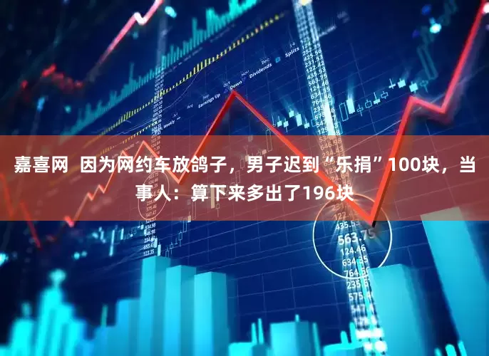 嘉喜网  因为网约车放鸽子，男子迟到“乐捐”100块，当事人：算下来多出了196块