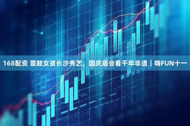 168配资 苗鼓女孩长沙秀艺，国庆庙会看千年非遗｜嗨FUN十一