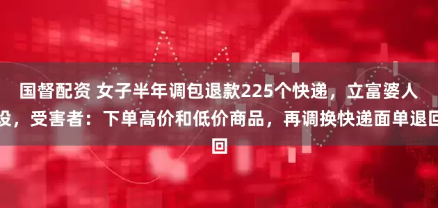 国督配资 女子半年调包退款225个快递，立富婆人设，受害者：下单高价和低价商品，再调换快递面单退回