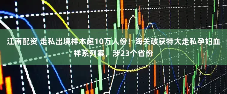 江南配资 走私出境样本超10万人份！海关破获特大走私孕妇血样系列案，涉23个省份