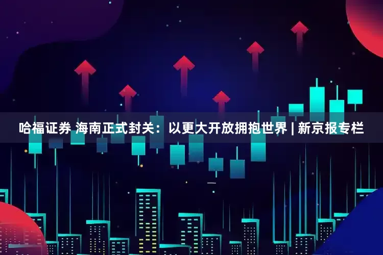 哈福证券 海南正式封关：以更大开放拥抱世界 | 新京报专栏