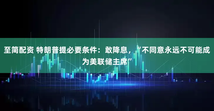至简配资 特朗普提必要条件：敢降息，“不同意永远不可能成为美联储主席”