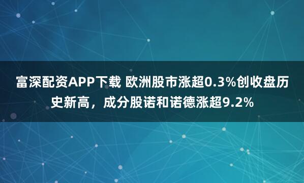 富深配资APP下载 欧洲股市涨超0.3%创收盘历史新高，成分股诺和诺德涨超9.2%