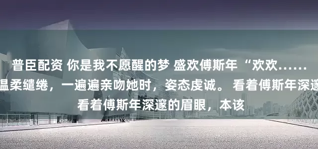 普臣配资 你是我不愿醒的梦 盛欢傅斯年 “欢欢……” 男人的声音温柔缱绻，一遍遍亲吻她时，姿态虔诚。 看着傅斯年深邃的眉眼，本该