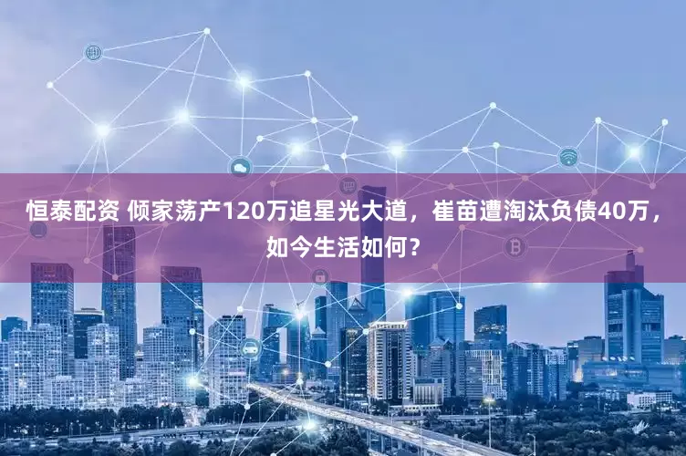 恒泰配资 倾家荡产120万追星光大道，崔苗遭淘汰负债40万，如今生活如何？