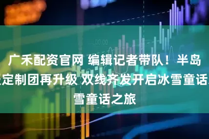 广禾配资官网 编辑记者带队！半岛晨报定制团再升级 双线齐发开启冰雪童话之旅
