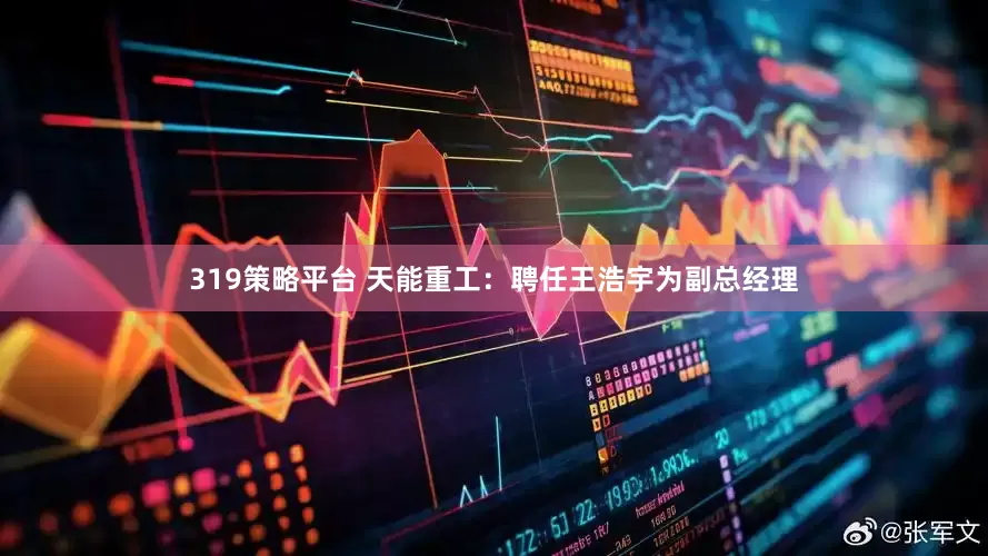 319策略平台 天能重工：聘任王浩宇为副总经理