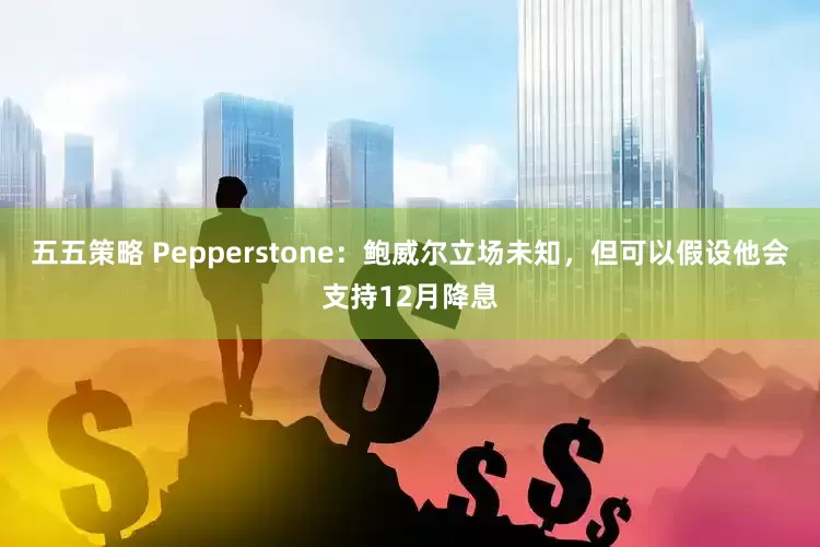 五五策略 Pepperstone：鲍威尔立场未知，但可以假设他会支持12月降息