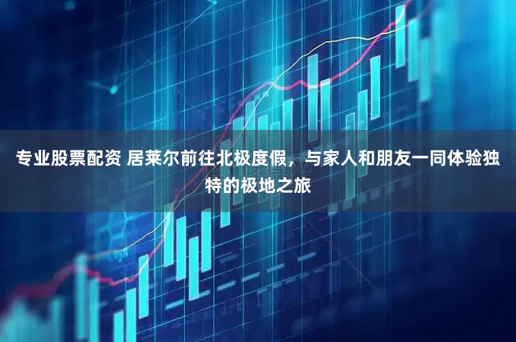 专业股票配资 居莱尔前往北极度假，与家人和朋友一同体验独特的极地之旅