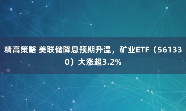精高策略 美联储降息预期升温，矿业ETF（561330）大涨超3.2%