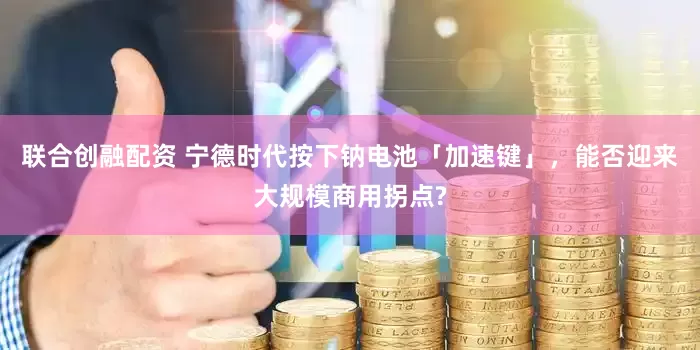 联合创融配资 宁德时代按下钠电池「加速键」，能否迎来大规模商用拐点?