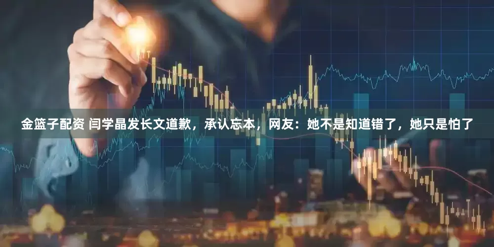 金篮子配资 闫学晶发长文道歉，承认忘本，网友：她不是知道错了，她只是怕了
