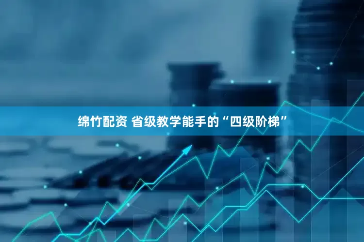 绵竹配资 省级教学能手的“四级阶梯”