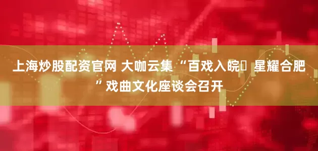 上海炒股配资官网 大咖云集 “百戏入皖・星耀合肥”戏曲文化座谈会召开