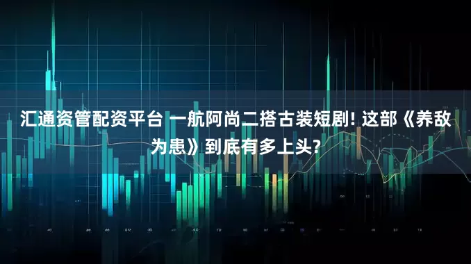 汇通资管配资平台 一航阿尚二搭古装短剧! 这部《养敌为患》到底有多上头?