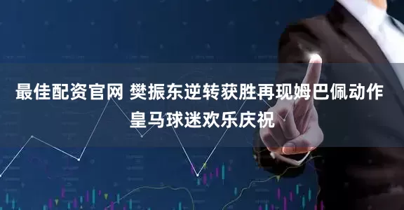 最佳配资官网 樊振东逆转获胜再现姆巴佩动作 皇马球迷欢乐庆祝