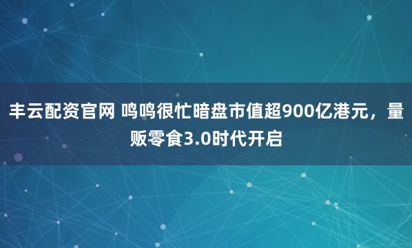 丰云配资官网 鸣鸣很忙暗盘市值超900亿港元，量贩零食3.0时代开启