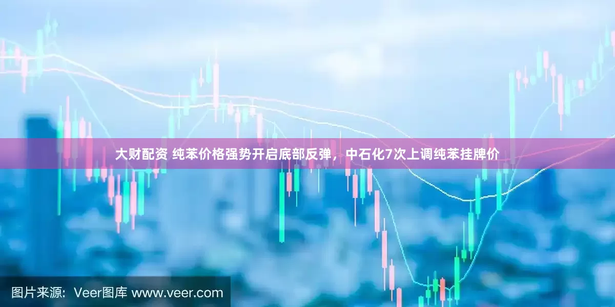 大财配资 纯苯价格强势开启底部反弹，中石化7次上调纯苯挂牌价