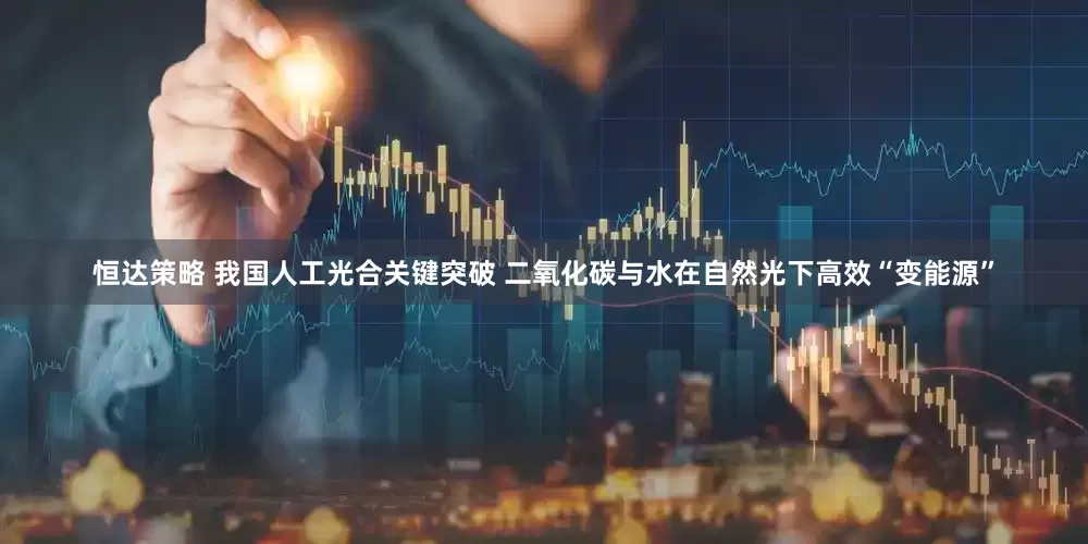 恒达策略 我国人工光合关键突破 二氧化碳与水在自然光下高效“变能源”